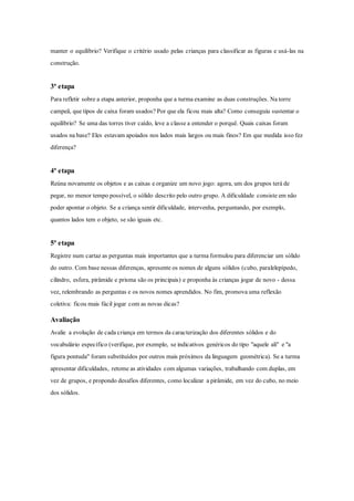 manter o equilíbrio? Verifique o critério usado pelas crianças para classificar as figuras e usá-las na
construção.
3ª etapa
Para refletir sobre a etapa anterior, proponha que a turma examine as duas construções. Na torre
campeã, que tipos de caixa foram usados? Por que ela ficou mais alta? Como conseguiu sustentar o
equilíbrio? Se uma das torres tiver caído, leve a classe a entender o porquê. Quais caixas foram
usados na base? Eles estavam apoiados nos lados mais largos ou mais finos? Em que medida isso fez
diferença?
4ª etapa
Reúna novamente os objetos e as caixas e organize um novo jogo: agora, um dos grupos terá de
pegar, no menor tempo possível, o sólido descrito pelo outro grupo. A dificuldade consiste em não
poder apontar o objeto. Se a criança sentir dificuldade, intervenha, perguntando, por exemplo,
quantos lados tem o objeto, se são iguais etc.
5ª etapa
Registre num cartaz as perguntas mais importantes que a turma formulou para diferenciar um sólido
do outro. Com base nessas diferenças, apresente os nomes de alguns sólidos (cubo, paralelepípedo,
cilindro, esfera, pirâmide e prisma são os principais) e proponha às crianças jogar de novo - dessa
vez, relembrando as perguntas e os novos nomes aprendidos. No fim, promova uma reflexão
coletiva: ficou mais fácil jogar com as novas dicas?
Avaliação
Avalie a evolução de cada criança em termos da caracterização dos diferentes sólidos e do
vocabulário específico (verifique, por exemplo, se indicativos genéricos do tipo "aquele ali" e "a
figura pontuda" foram substituídos por outros mais próximos da linguagem geométrica). Se a turma
apresentar dificuldades, retome as atividades com algumas variações, trabalhando com duplas, em
vez de grupos, e propondo desafios diferentes, como localizar a pirâmide, em vez do cubo, no meio
dos sólidos.
 