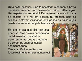 Uma noite desabou uma tempestade medonha. Chovia
desabaladamente, com trovoadas, raios, relâmpagos.
Um espetáculo tremendo! De repente bateram à porta
do castelo, e o rei em pessoa foi atender, pois os
criados estavam ocupados enxugando as salas cujas
janelas foram abertas pela tempestade.
Era uma moça, que dizia ser uma
princesa. Mas estava encharcada
de tal maneira, os cabelos
escorrendo, as roupas grudadas
ao corpo, os sapatos quase
desmanchando...
Que era difícil acreditar que
fosse realmente uma princesa real.
 