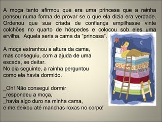 A moça tanto afirmou que era uma princesa que a rainha
pensou numa forma de provar se o que ela dizia era verdade.
Ordenou que sua criada de confiança empilhasse vinte
colchões no quarto de hóspedes e colocou sob eles uma
ervilha. Aquela seria a cama da “princesa”.
A moça estranhou a altura da cama,
mas conseguiu, com a ajuda de uma
escada, se deitar.
No dia seguinte, a rainha perguntou
como ela havia dormido.
_Oh! Não consegui dormir
_respondeu a moça,
_havia algo duro na minha cama,
e me deixou até manchas roxas no corpo!
 