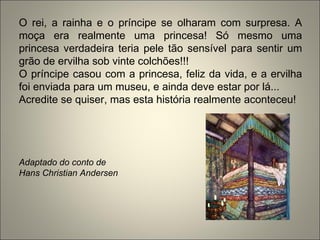O rei, a rainha e o príncipe se olharam com surpresa. A
moça era realmente uma princesa! Só mesmo uma
princesa verdadeira teria pele tão sensível para sentir um
grão de ervilha sob vinte colchões!!!
O príncipe casou com a princesa, feliz da vida, e a ervilha
foi enviada para um museu, e ainda deve estar por lá...
Acredite se quiser, mas esta história realmente aconteceu!
Adaptado do conto de
Hans Christian Andersen
 