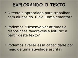 EXPLORANDO O TEXTO
• O texto é apropriado para trabalhar
com alunos do Ciclo Complementar?
• Podemos “Desenvolver atitudes e
disposições favoráveis a leitura” a
partir deste texto?
• Podemos avaliar essa capacidade por
meio de uma atividade escrita?
 
