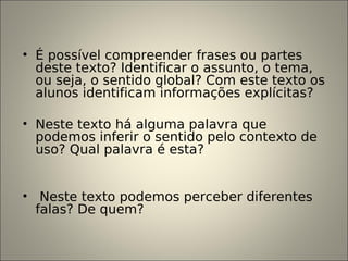 • É possível compreender frases ou partes
deste texto? Identificar o assunto, o tema,
ou seja, o sentido global? Com este texto os
alunos identificam informações explícitas?
• Neste texto há alguma palavra que
podemos inferir o sentido pelo contexto de
uso? Qual palavra é esta?
• Neste texto podemos perceber diferentes
falas? De quem?
 