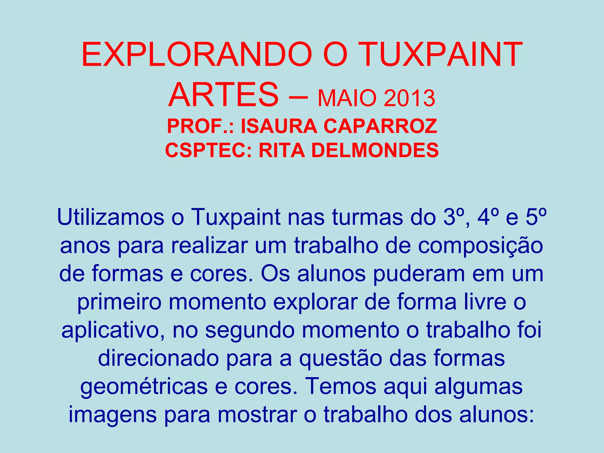 EXPLORANDO O TUXPAINT
ARTES – MAIO 2013
PROF.: ISAURA CAPARROZ
CSPTEC: RITA DELMONDES
Utilizamos o Tuxpaint nas turmas do 3º, 4º e 5º
anos para realizar um trabalho de composição
de formas e cores. Os alunos puderam em um
primeiro momento explorar de forma livre o
aplicativo, no segundo momento o trabalho foi
direcionado para a questão das formas
geométricas e cores. Temos aqui algumas
imagens para mostrar o trabalho dos alunos:
 