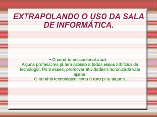 EXTRAPOLANDO O USO DA SALA
      DE INFORMÁTICA.



               ●  O cenário educacional atual.
  Alguns professores já tem acesso a todos esses artifícios da
 tecnologia. Para esses, promover atividades sincronizada vale
                            apena.
        O cenário tecnológico ainda é raro para alguns.
 