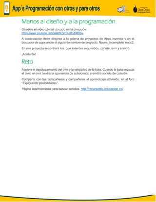 Manos al diseño y a la programación.
Observe el videotutorial ubicado en la dirección:
https://www.youtube.com/watch?v=Dujt7u8XBQw
A continuación debe dirigirse a la galería de proyectos de Apps inventor y en el
buscador de apps anote el siguiente nombre de proyecto: Naves_incompleto leocc2.
En ese proyecto encontrará los que externos requeridos: cohete, ovni y sonido.
¡Adelante!
Reto
Acelera el desplazamiento del ovni y la velocidad de la bala. Cuando la bala impacta
el ovni, el ovni tendrá la apariencia de colisionado y emitirá sonido de colisión.
Comparte con tus compañeros y compañeras el aprendizaje obtenido, en el foro
“Explorando posibilidades”.
Página recomendada para buscar sonidos: http://recursostic.educacion.es/
 
