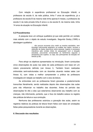 Com relação à experiência profissional na Educação Infantil, a
professora da escola A, da rede pública, tinha 7 anos de experiência, já a
professora da escola B da mesma rede tinha apenas 6 meses, a professora da
escola C da rede privada tinha 8 anos e a da escola D, da mesma rede, tinha
14 anos de atuação na Educação Infantil.



5.2 Procedimentos
      A pesquisa teve um enfoque qualitativo já que este permite um contato
mais estreito com o objeto de estudo investigado. Segundo Godoy (1995) a
abordagem qualitativa:
                     ... não procura enumerar e/ou medir os eventos estudados, nem
                     emprega instrumental estatístico na análise dos dados, envolve a
                     obtenção de dados descritivos sobre pessoas, lugares e processos
                     interativos pelo contato direto do pesquisador com a situação
                     estudada, procurando compreender os fenômenos segundo a
                     perspectiva dos sujeitos, ou seja, dos participantes da situação em
                     estudo (p.58).


      Para atingir os objetivos apresentados na introdução, foram conduzidas
cinco observações de aulas nas salas de cada professora com base em um
roteiro previamente definido (ver Anexo I). Também foram realizadas
entrevistas semi-estruturadas com as docentes atuando nestas salas (ver
Anexo II), com vistas a melhor compreender a prática da professora
investigada em relação ao trabalho com o eixo da leitura.
      As entrevistas com as professoras foram gravadas e posteriormente
transcritas literalmente, sendo realizadas depois das observações das aulas
para não influenciar no trabalho das docentes. Antes do período das
observações foi dito a elas que estaríamos observando seu trabalho com as
crianças, não informando, portanto, que o foco do trabalho estava no registro
das práticas de leitura e sua condução.
      Nenhuma das professoras autorizou a gravação das aulas, assim os
registros relativos às práticas de leitura foram feitos com base em anotações
feitas pelas pesquisadoras durante as observações.


6. Discussão dos resultados




                                                                               10
 