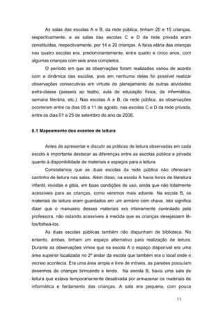 As salas das escolas A e B, da rede pública, tinham 20 e 15 crianças,
respectivamente, e as salas das escolas C e D da rede privada eram
constituídas, respectivamente, por 14 e 20 crianças. A faixa etária das crianças
nas quatro escolas era, predominantemente, entre quatro e cinco anos, com
algumas crianças com seis anos completos.
       O período em que as observações foram realizadas variou de acordo
com a dinâmica das escolas, pois em nenhuma delas foi possível realizar
observações consecutivas em virtude do planejamento de outras atividades
extra-classe (passeio ao teatro, aula de educação física, de informática,
semana literária, etc.). Nas escolas A e B, da rede pública, as observações
ocorreram entre os dias 05 a 11 de agosto, nas escolas C e D da rede privada,
entre os dias 01 a 25 de setembro do ano de 2008.


6.1 Mapeamento dos eventos de leitura


       Antes de apresentar e discutir as práticas de leitura observadas em cada
escola é importante destacar as diferenças entre as escolas pública e privada
quanto à disponibilidade de materiais e espaços para a leitura.
       Constatamos que as duas escolas da rede pública não ofereciam
cantinho de leitura nas salas. Além disso, na escola A havia livros de literatura
infantil, revistas e gibis, em boas condições de uso, ainda que não totalmente
acessíveis para as crianças, como veremos mais adiante. Na escola B, os
materiais de leitura eram guardados em um armário com chave. Isto significa
dizer que o manuseio desses materiais era inteiramente controlado pela
professora, não estando acessíveis à medida que as crianças desejassem lê-
los/folheá-los.
       As duas escolas públicas também não dispunham de biblioteca. No
entanto, ambas, tinham um espaço alternativo para realização de leitura.
Durante as observações vimos que na escola A o espaço disponível era uma
área superior localizada no 2º andar da escola que também era o local onde o
recreio acontecia. Era uma área ampla e livre de móveis, as paredes possuíam
desenhos de crianças brincando e lendo. Na escola B, havia uma sala de
leitura que estava temporariamente desativada por armazenar os materiais de
informática e fardamento das crianças. A sala era pequena, com pouca

                                                                         11
 