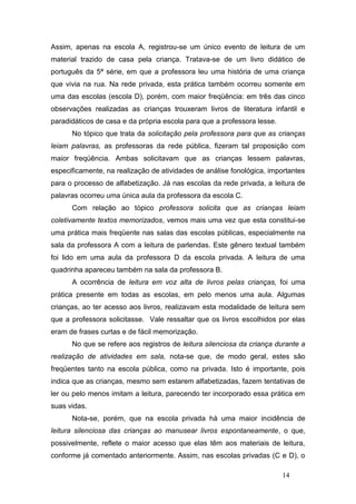 Assim, apenas na escola A, registrou-se um único evento de leitura de um
material trazido de casa pela criança. Tratava-se de um livro didático de
português da 5ª série, em que a professora leu uma história de uma criança
que vivia na rua. Na rede privada, esta prática também ocorreu somente em
uma das escolas (escola D), porém, com maior freqüência: em três das cinco
observações realizadas as crianças trouxeram livros de literatura infantil e
paradidáticos de casa e da própria escola para que a professora lesse.
      No tópico que trata da solicitação pela professora para que as crianças
leiam palavras, as professoras da rede pública, fizeram tal proposição com
maior freqüência. Ambas solicitavam que as crianças lessem palavras,
especificamente, na realização de atividades de análise fonológica, importantes
para o processo de alfabetização. Já nas escolas da rede privada, a leitura de
palavras ocorreu uma única aula da professora da escola C.
      Com relação ao tópico professora solicita que as crianças leiam
coletivamente textos memorizados, vemos mais uma vez que esta constitui-se
uma prática mais freqüente nas salas das escolas públicas, especialmente na
sala da professora A com a leitura de parlendas. Este gênero textual também
foi lido em uma aula da professora D da escola privada. A leitura de uma
quadrinha apareceu também na sala da professora B.
      A ocorrência de leitura em voz alta de livros pelas crianças, foi uma
prática presente em todas as escolas, em pelo menos uma aula. Algumas
crianças, ao ter acesso aos livros, realizavam esta modalidade de leitura sem
que a professora solicitasse. Vale ressaltar que os livros escolhidos por elas
eram de frases curtas e de fácil memorização.
      No que se refere aos registros de leitura silenciosa da criança durante a
realização de atividades em sala, nota-se que, de modo geral, estes são
freqüentes tanto na escola pública, como na privada. Isto é importante, pois
indica que as crianças, mesmo sem estarem alfabetizadas, fazem tentativas de
ler ou pelo menos imitam a leitura, parecendo ter incorporado essa prática em
suas vidas.
      Nota-se, porém, que na escola privada há uma maior incidência de
leitura silenciosa das crianças ao manusear livros espontaneamente, o que,
possivelmente, reflete o maior acesso que elas têm aos materiais de leitura,
conforme já comentado anteriormente. Assim, nas escolas privadas (C e D), o

                                                                         14
 