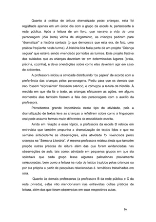 Quanto à prática de leitura dramatizada pelas crianças, esta foi
registrada apenas em um único dia com o grupo da escola A, pertencente à
rede pública. Após a leitura de um livro, que narrava a vida de uma
personagem (Iôiô Dora) vítima de afogamento, as crianças pediram para
“dramatizar” a história contada (o que demonstra que esta era, de fato, uma
prática freqüente nesta turma). A história lida fazia parte de um projeto “Criança
segura” que estava sendo vivenciado por todas as turmas. Este projeto tratava
dos cuidados que as crianças deveriam ter em determinados lugares (praia,
piscina, cozinha), e dava orientações sobre como elas deveriam agir em caso
de acidentes.
        A professora iniciou a atividade distribuindo “os papéis” de acordo com a
preferência das crianças pelos personagens. Pediu para que os demais que
não fossem “representar” fizessem silêncio, e começou a leitura da história. À
medida em que ela lia o texto, as crianças efetuavam as ações, em alguns
momentos elas também fizeram a fala dos personagens com o auxílio da
professora.
        Percebemos grande importância neste tipo de atividade, pois a
dramatização de textos leva as crianças a refletirem sobre como a linguagem
oral pode assumir formas muito diferentes da modalidade escrita.
        Ainda em relação a esse tópico, a professora da escola D relatou em
entrevista que também propunha a dramatização de textos lidos e que na
semana antecedente às observações, esta atividade foi vivenciada pelas
crianças na “Semana Literária”. A mesma professora relatou ainda que também
propõe outras práticas de leitura além das que foram evidenciadas nas
observações de aula, tais como: atividade em pequenos grupos em que ela
solicitava    que   cada   grupo   lesse   algumas    palavrinhas    previamente
selecionadas, bem como a leitura na roda de textos trazidos pelas crianças ou
por ela própria a partir de pesquisas relacionadas à temáticas trabalhadas em
sala.
        Quanto às demais professoras (a professora B da rede pública e C da
rede privada), estas não mencionaram nas entrevistas outras práticas de
leitura, além das que foram observadas em suas respectivas aulas.




                                                                          16
 