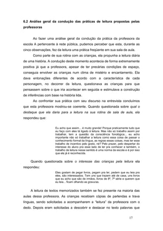 6.2 Análise geral da condução das práticas de leitura propostas pelas
professoras


      Ao fazer uma análise geral da condução da prática da professora da
escola A pertencente à rede pública, pudemos perceber que esta, durante as
cinco observações, fez da leitura uma prática freqüente em sua sala de aula.
      Como parte de sua rotina com as crianças, ela propunha a leitura diária
de uma história. A condução deste momento acontecia de forma extremamente
positiva já que a professora, apesar de ter precárias condições de espaço,
conseguia envolver as crianças num clima de mistério e encantamento. Ela
dava entonações diferentes de acordo com a característica de cada
personagem, no decorrer da leitura, questionava as crianças para que
pensassem sobre o que iria acontecer em seguida e estimulava a construção
de inferências com base na história lida.
      Ao confrontar sua prática com seu discurso na entrevista concluímos
que esta professora mostrou-se coerente. Quando questionada sobre qual o
destaque que ela daria para a leitura na sua rotina de sala de aula, ela
respondeu que:


                      Eu acho que assim... é muito grande! Porque praticamente tudo que
                      eu faço com eles tá ligado à leitura. Mas não só trabalho assim por
                      trabalhar, tem a questão da consciência fonológica... eu acho
                      importante não só trabalhar a leitura como essa coisa de passar o
                      conhecimento formal da língua, as regras essas coisas, mas ter esse
                      trabalho de incentivo pelo gosto, né? Pelo prazer, pelo despertar do
                      interesse do aluno pra esse lado de ler pra conhecer e também, o
                      trabalho de leitura nesse sentido é uma norma da escola e é por isso
                      que ela já é reconhecida.


     Quando questionada sobre o interesse das crianças pela leitura ela
respondeu:
                      Eles gostam de pegar livros, pegam pra ler, pedem que eu leia pra
                      eles, são interessados. Tem uns que trazem até de casa, uns livros
                      que eu acho que são de irmãos, livros de 8ª, 7ª série e querem que
                      eu leia... ficam olhando as gravuras.


     A leitura de textos memorizados também se fez presente na maioria das
aulas dessa professora. As crianças recebiam cópias de parlendas e trava
línguas, sendo solicitadas a acompanharem a “leitura” da professora com o
dedo. Depois eram solicitadas a descobrir e destacar no texto palavras que


                                                                                 17
 