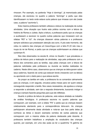 rimavam. Por exemplo, na parlenda “Hoje é domingo”, já memorizada pelas
crianças, ela escreveu no quadro a palavra “domingo” e pediu que elas
identificassem no texto onde estava outra palavra que rimasse com ela (neste
caso, a palavra “cachimbo”).
     Esta mesma professora também utilizava a leitura na realização de outras
atividades. Uma situação que ilustra esta prática ocorreu com a leitura da
história de Romeu e Julieta. Após a leitura, a professora pediu que as crianças
a auxiliassem a escrever no quadro outras palavras que iniciassem com as
sílabas “RO” e “JU”. As crianças disseram várias palavras e a professora
sempre solicitava que prestassem atenção aos sons. A pós este momento, ela
colou no caderno das crianças um trava-língua com a letra R (O rato roeu a
roupa do rei de Roma), e pediu que as crianças sublinhassem as sílabas que
continham R.
     Nos dias observados na escola B, vimos no Quadro 1 que prevaleceu a
prática de leitura para a realização de atividades, seja pela professora com a
leitura dos comandos para as tarefas, seja pelas crianças com a leitura de
palavras solicitadas pela professora ou durante as tarefas realizadas no
caderno. Neste último caso, observamos que as crianças se debruçavam sobre
seus cadernos, fazendo de conta que estavam lendo (mexendo com os lábios)
ou apontando com o dedo para o que estava escrito.
     Ao propor as tarefas em sala, a professora lia os comandos calmamente
para as crianças, e em seguida, circulava pelas mesas para ver quem estava
conseguindo responder a tarefa. Nos casos necessários, ela ajudava a criança
a responder a atividade, sem dar a resposta diretamente, buscando instigar a
criança e sempre fazendo perguntas para que ele refletisse.
     Quanto à prática de leitura de palavras, esta estava atrelada ao trabalho
de análise fonológica. A professora escrevia no quadro palavras que
começavam, por exemplo, com a sílaba “PA” e pedia que as crianças lessem
coletivamente atentando para a correspondência letra-som. As crianças
participavam ativamente desta atividade e nota-se que boa parte delas já
conhecia as letras e davam exemplos corretos de outras palavras que
começavam com a mesma sílaba da palavra destacada pela docente. A
professora também trabalhava a ampliação do vocabulário das crianças
quando, por exemplo, em uma das aulas ao ler a quadrinha “A galinha do

                                                                       18
 