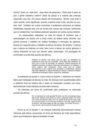 vizinho” (bota um, bota dois ...bota dez) ela perguntou: “Esse bota é igual ao
que a gente trabalhou ontem?” (bota de calçar) e a maioria das crianças
respondeu que não. Um pouco depois ela acrescentou: “Gente, esse bota é
outro sentido, outro significado, quando a galinha bota é põe, ela põe um ovo,
dois, três”. Também em outros momentos a professora associava as sílabas
trabalhadas naquela aula com as iniciais dos nomes das crianças, lembrando
que os “pedacinhos” (as sílabas) poderiam aparecer em outros nomes também.
      As observações realizadas na sala da escola B mostram que a
aprendizagem da escrita era a força motriz da prática desta docente, que
parece priorizar o trabalho de análise fonológica e formação de palavras,
ficando em segundo plano o trabalho de leitura de textos. No Quadro 1 nota-se
que a leitura de histórias na roda, bem como a leitura de outros gêneros é
menos freqüente do que nas demais salas observadas. Tal percepção foi
confirmada na entrevista quando ela afirmou:

                      Enfatizo na escrita, mas tenho que me ligar, as atividades de
                      parlenda eu acho que vai me facilitar. Tento fazer eles refletirem, eu
                      acho que é mais de formação de palavras. Estava pensando de
                      trabalhar encontros vocálicos. Peço para eles fazerem um alfabeto, o
                      termo palavra eles estranham. Outra coisa que eu estava
                      conversando é que a gente foca português e matemática, sempre
                      faço eles refletirem e acaba enfocando a escrita. Pretendo enfatizar
                      consciência fonológica, leitura, quadrinha, parlendas.

     A professora da escola C, como vimos no Quadro 1, destinava um horário
diário para realização de leituras na roda. As crianças eram questionadas sobre
o desfecho final da história lida e sobre as ilustrações contidas nos livros,
demonstrando muito interesse durante este momento.
     Tal interesse por livros foi confirmado pela professora na entrevista
quando ela afirmou:
                      Ah, (o interesse) é muito grande!! É ótimo, eu fico encantada porque
                      eles ficam sempre procurando os livros, querendo pegar. No inicio
                      era a hora do lanche e eles com um monte de livros na mesa, logo
                      no início era assim. Ai eu tive que conversar com eles “agora é hora
                      do lanche, não pode pegar se não vai rasgar, vai molhar de suco...”
                      mas era sim, até na hora do lanche tinha livro!


     Como se vê no Quadro 1, as crianças realmente demonstravam imenso
interesse pela leitura, procurando os livros de literatura de modo espontâneo,
assim que finalizavam alguma atividade na sala.



                                                                                   19
 