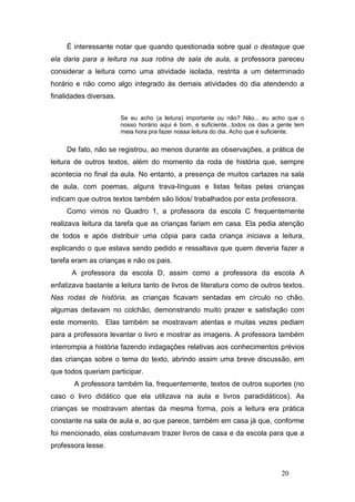 É interessante notar que quando questionada sobre qual o destaque que
ela daria para a leitura na sua rotina de sala de aula, a professora pareceu
considerar a leitura como uma atividade isolada, restrita a um determinado
horário e não como algo integrado às demais atividades do dia atendendo a
finalidades diversas.


                        Se eu acho (a leitura) importante ou não? Não... eu acho que o
                        nosso horário aqui é bom, é suficiente...todos os dias a gente tem
                        meia hora pra fazer nossa leitura do dia. Acho que é suficiente.


     De fato, não se registrou, ao menos durante as observações, a prática de
leitura de outros textos, além do momento da roda de história que, sempre
acontecia no final da aula. No entanto, a presença de muitos cartazes na sala
de aula, com poemas, alguns trava-línguas e listas feitas pelas crianças
indicam que outros textos também são lidos/ trabalhados por esta professora.
     Como vimos no Quadro 1, a professora da escola C frequentemente
realizava leitura da tarefa que as crianças fariam em casa. Ela pedia atenção
de todos e após distribuir uma cópia para cada criança iniciava a leitura,
explicando o que estava sendo pedido e ressaltava que quem deveria fazer a
tarefa eram as crianças e não os pais.
      A professora da escola D, assim como a professora da escola A
enfatizava bastante a leitura tanto de livros de literatura como de outros textos.
Nas rodas de história, as crianças ficavam sentadas em círculo no chão,
algumas deitavam no colchão, demonstrando muito prazer e satisfação com
este momento. Elas também se mostravam atentas e muitas vezes pediam
para a professora levantar o livro e mostrar as imagens. A professora também
interrompia a história fazendo indagações relativas aos conhecimentos prévios
das crianças sobre o tema do texto, abrindo assim uma breve discussão, em
que todos queriam participar.
       A professora também lia, frequentemente, textos de outros suportes (no
caso o livro didático que ela utilizava na aula e livros paradidáticos). As
crianças se mostravam atentas da mesma forma, pois a leitura era prática
constante na sala de aula e, ao que parece, também em casa já que, conforme
foi mencionado, elas costumavam trazer livros de casa e da escola para que a
professora lesse.


                                                                                 20
 