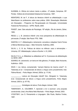 KLEIMAN, A. Oficina de Leitura: teoria e prática - 5ª edição, Campinas. SP:
Pontes : Editora da Universidade Estadual de Campinas, 1997.

MONTEIRO, M. de F. A leitura de literatura infantil na alfabetização: o que
falam/fazem os professores sobre essa prática. 2004. Dissertação (Mestrado
em Educação) – Programa de Pós-graduação em Educação. Universidade
Federal de Pernambuco – UFPE. Recife, 2004.

PIAGET, Jean. Seis estudos de Psicologia. 16ª edição., Rio de Janeiro, Zahar,
1983.

REGO, L. L. B. Literatura infantil: uma nova perspectiva da alfabetização na
pré-escola. 2ª edição. São Paulo: FTD, 1988.

SANTOS, C. F. Alfabetização e letramento: conceitos e relações/ Carmi Ferraz
e Márcia Mendonça (orgs.) – Belo Horizonte: Autêntica, 2005.

SILVA, L. C. B. da. Práticas de leitura na infância: usos e reinvenções –
Unicamp. GT: Alfabetização, Leitura e Escrita / n.10, 2005.


SILVA, P. K. L. e. Alfabetizar ou alfabetizar-se? In: O processo de alfabetização
no SESC, 2007.
SOARES, M. Letramento: um tema em três gêneros. 2ª edição, Belo Horizonte,
Autêntica - 2003.

SOLÉ, I. Ler, leitura, compreensão: “sempre falamos da mesma coisa?”. In:
Teberosky et al – Compreensão de leitura: a língua como procedimento; trad.
Fátima Murad. – Porto Alegre: Artmed, 2003a. (p. 17-34).

___________. Leitura em Educação infantil? Sim, Obrigada! In: Teberosky
et.al. Compreensão de leitura: a língua como procedimento, Porto Alegre:
Artmed, 2003 b. (p. 67-76).

___________. Estratégias de leitura, Porto Alegre: Artmed, 1998.

TEBEROSKY, A.; COLOMER, T. Aprender a ler e escrever: uma proposta
construtivista. (trad.) Ana Maria Neto Machado – Porto Alegre: Artmed, 2003.
VYGOTSKY, Lev S. Pensamento e Linguagem. São Paulo, Martins Fontes,
1987.



                                                                         24
 