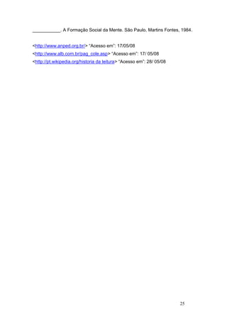 ___________. A Formação Social da Mente. São Paulo, Martins Fontes, 1984.


<http://www.anped.org.br/> “Acesso em”: 17/05/08
<http://www.alb.com.br/pag_cole.asp> “Acesso em”: 17/ 05/08
<http://pt.wikipedia.org/historia da leitura> “Acesso em”: 28/ 05/08




                                                                       25
 