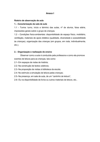 Anexo I


Roteiro de observação de aula
1. - Caracterização da sala de aula
1.1 - Turma: turno, início e término das aulas, nº de alunos, faixa etária,
impressões gerais sobre o grupo de crianças.
1.2 – Condições físico-ambientais: disponibilidade de espaço físico, mobiliário,
ventilação, materiais de apoio didático (qualidade, diversidade e acessibilidade
às crianças), organização das crianças (em grupos, em roda, individualmente,
etc.).


2. - Organização e realização do ensino
         Observar como a aula é conduzida pela professora e como ela promove
eventos de leitura para as crianças, tais como:
2.1- Em espaços de rodas de história;
2.2- Na construção de textos coletivos;
2.3- Na proposição de visitas à biblioteca da escola;
2.4- No estímulo a simulação de leitura pelas crianças;
2.5- Na presença, em sala de aula, de um “cantinho de leitura”;
2.6- Ou na disponibilidade de livros ou outros materiais de leitura, etc..
 