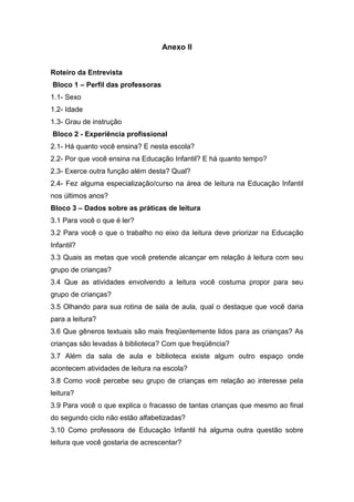 Anexo II


Roteiro da Entrevista
Bloco 1 – Perfil das professoras
1.1- Sexo
1.2- Idade
1.3- Grau de instrução
Bloco 2 - Experiência profissional
2.1- Há quanto você ensina? E nesta escola?
2.2- Por que você ensina na Educação Infantil? E há quanto tempo?
2.3- Exerce outra função além desta? Qual?
2.4- Fez alguma especialização/curso na área de leitura na Educação Infantil
nos últimos anos?
Bloco 3 – Dados sobre as práticas de leitura
3.1 Para você o que é ler?
3.2 Para você o que o trabalho no eixo da leitura deve priorizar na Educação
Infantil?
3.3 Quais as metas que você pretende alcançar em relação à leitura com seu
grupo de crianças?
3.4 Que as atividades envolvendo a leitura você costuma propor para seu
grupo de crianças?
3.5 Olhando para sua rotina de sala de aula, qual o destaque que você daria
para a leitura?
3.6 Que gêneros textuais são mais freqüentemente lidos para as crianças? As
crianças são levadas à biblioteca? Com que freqüência?
3.7 Além da sala de aula e biblioteca existe algum outro espaço onde
acontecem atividades de leitura na escola?
3.8 Como você percebe seu grupo de crianças em relação ao interesse pela
leitura?
3.9 Para você o que explica o fracasso de tantas crianças que mesmo ao final
do segundo ciclo não estão alfabetizadas?
3.10 Como professora de Educação Infantil há alguma outra questão sobre
leitura que você gostaria de acrescentar?
 