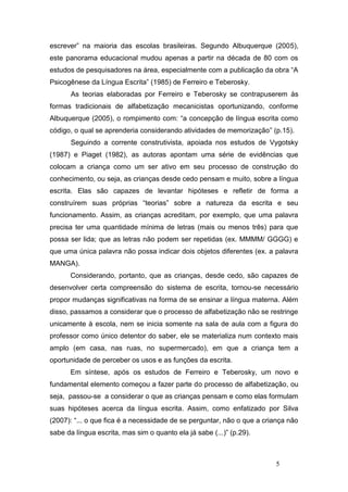 escrever” na maioria das escolas brasileiras. Segundo Albuquerque (2005),
este panorama educacional mudou apenas a partir na década de 80 com os
estudos de pesquisadores na área, especialmente com a publicação da obra “A
Psicogênese da Língua Escrita” (1985) de Ferreiro e Teberosky.
       As teorias elaboradas por Ferreiro e Teberosky se contrapuserem às
formas tradicionais de alfabetização mecanicistas oportunizando, conforme
Albuquerque (2005), o rompimento com: “a concepção de língua escrita como
código, o qual se aprenderia considerando atividades de memorização” (p.15).
       Seguindo a corrente construtivista, apoiada nos estudos de Vygotsky
(1987) e Piaget (1982), as autoras apontam uma série de evidências que
colocam a criança como um ser ativo em seu processo de construção do
conhecimento, ou seja, as crianças desde cedo pensam e muito, sobre a língua
escrita. Elas são capazes de levantar hipóteses e refletir de forma a
construírem suas próprias “teorias” sobre a natureza da escrita e seu
funcionamento. Assim, as crianças acreditam, por exemplo, que uma palavra
precisa ter uma quantidade mínima de letras (mais ou menos três) para que
possa ser lida; que as letras não podem ser repetidas (ex. MMMM/ GGGG) e
que uma única palavra não possa indicar dois objetos diferentes (ex. a palavra
MANGA).
      Considerando, portanto, que as crianças, desde cedo, são capazes de
desenvolver certa compreensão do sistema de escrita, tornou-se necessário
propor mudanças significativas na forma de se ensinar a língua materna. Além
disso, passamos a considerar que o processo de alfabetização não se restringe
unicamente à escola, nem se inicia somente na sala de aula com a figura do
professor como único detentor do saber, ele se materializa num contexto mais
amplo (em casa, nas ruas, no supermercado), em que a criança tem a
oportunidade de perceber os usos e as funções da escrita.
      Em síntese, após os estudos de Ferreiro e Teberosky, um novo e
fundamental elemento começou a fazer parte do processo de alfabetização, ou
seja, passou-se a considerar o que as crianças pensam e como elas formulam
suas hipóteses acerca da língua escrita. Assim, como enfatizado por Silva
(2007): “... o que fica é a necessidade de se perguntar, não o que a criança não
sabe da língua escrita, mas sim o quanto ela já sabe (...)” (p.29).



                                                                        5
 
