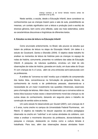 criança comece a se tornar letrada mesmo antes de
                              aprender a ler (p.38).

      Neste sentido, a escola, desde a Educação Infantil, deve considerar os
conhecimentos que as crianças trazem para a sala de aula, possibilitando as
mesmas, um contato significativo com a leitura e produção (oral e escrita) de
diversos gêneros, bem como uma reflexão, cada vez mais sistemática, sobre
as características discursivas e lingüísticas de diferentes textos.


4. Estudos na área de leitura na Educação Infantil


      Como anunciado anteriormente, no Brasil, são poucos os estudos que
tratam de práticas de leitura na etapa da Educação Infantil. Um deles é o
estudo de Cavalcanti, Santos e Brandão (2004). O objetivo deste trabalho foi
analisar os momentos de leitura de histórias para as crianças no espaço da
rodas de história, comumente, presentes no cotidiano das salas de Educação
Infantil. A pesquisa, de natureza qualitativa, envolveu um total de oito
observações de rodas de história, gravadas em áudio, em duas salas do Grupo
IV com crianças de 4 e 5 anos, além de uma entrevista semi-estruturada com
as professoras.
      A análise da ”conversa na roda” revelou que o trabalho de compreensão
dos textos lidos, concentrava-se na formulação de perguntas literais, de
conhecimento de mundo e de preferências pessoais, observando-se a
necessidade de um maior investimento nas questões inferenciais, essenciais
para a formação de leitores. Além disso, foi observado que a conversa sobre os
textos lidos buscava muitas vezes o desenvolvimento moral das crianças ou de
outras áreas do conhecimento, deixando em segundo plano o trabalho de
construção de sentido sobre os textos.
      Um outro estudo foi desenvolvido por Goulart (2007), com crianças de 4
e 5 anos, numa creche no campus da Universidade Federal Fluminense, em
Niterói. O objetivo do trabalho foi discutir aspectos da prática pedagógica
observada na creche em “rodinhas” e em outras atividades do cotidiano, com
vistas a analisar o movimento discursivo da professora, alunas-bolsistas da
pesquisa e crianças, destacando os modos como a cultura letrada é
trabalhada. Para isso, além das observações dessas atividades foram


                                                                        7
 