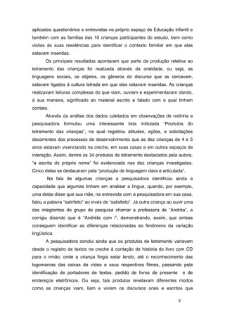 aplicados questionários e entrevistas no próprio espaço de Educação Infantil e
também com as famílias das 10 crianças participantes do estudo, bem como
visitas às suas residências para identificar o contexto familiar em que elas
estavam inseridas.
       Os principais resultados apontaram que parte da produção relativa ao
letramento das crianças foi realizada através da oralidade, ou seja, as
linguagens sociais, os objetos, os gêneros do discurso que as cercavam,
estavam ligados à cultura letrada em que elas estavam inseridas. As crianças
realizavam leituras complexas do que viam, ouviam e experimentavam dando,
à sua maneira, significado ao material escrito e falado com o qual tinham
contato.
       Através da análise dos dados coletados em observações de rodinha a
pesquisadora formulou uma interessante lista intitulada “Produtos do
letramento das crianças”, na qual registrou atitudes, ações, e solicitações
decorrentes dos processos de desenvolvimento que as dez crianças de 4 e 5
anos estavam vivenciando na creche, em suas casas e em outros espaços de
interação. Assim, dentre os 34 produtos de letramento destacados pela autora,
“a escrita do próprio nome” foi evidenciada nas dez crianças investigadas.
Cinco delas se destacaram pela “produção de linguagem clara e articulada”.
        Na fala de algumas crianças a pesquisadora identificou ainda a
capacidade que algumas tinham em analisar a língua, quando, por exemplo,
uma delas disse que sua mãe, na entrevista com a pesquisadora em sua casa,
falou a palavra “satirfeito” ao invés de “satisfeito”. Já outra criança ao ouvir uma
das integrantes do grupo de pesquisa chamar a professora de “Andréa”, a
corrigiu dizendo que é “Andréia com i”, demonstrando, assim, que ambas
conseguem identificar as diferenças relacionadas ao fenômeno da variação
lingüística.
       A pesquisadora conclui ainda que os produtos de letramento variavam
desde o registro de textos na creche à contação de história do livro com CD
para o irmão, onde a criança fingia estar lendo, até o reconhecimento das
logomarcas das caixas de vídeo e seus respectivos filmes, passando pela
identificação de portadores de textos, pedido de livros de presente             e de
endereços eletrônicos. Ou seja, tais produtos revelavam diferentes modos
como as crianças viam, liam e viviam os discursos orais e escritos que

                                                                            8
 