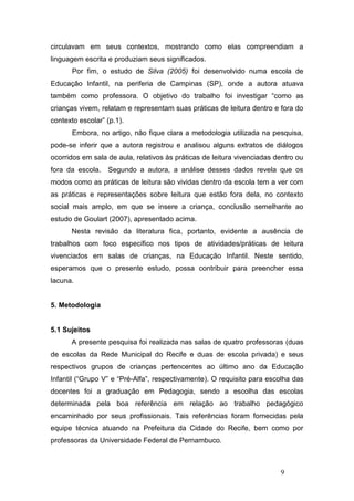 circulavam em seus contextos, mostrando como elas compreendiam a
linguagem escrita e produziam seus significados.
       Por fim, o estudo de Silva (2005) foi desenvolvido numa escola de
Educação Infantil, na periferia de Campinas (SP), onde a autora atuava
também como professora. O objetivo do trabalho foi investigar “como as
crianças vivem, relatam e representam suas práticas de leitura dentro e fora do
contexto escolar” (p.1).
       Embora, no artigo, não fique clara a metodologia utilizada na pesquisa,
pode-se inferir que a autora registrou e analisou alguns extratos de diálogos
ocorridos em sala de aula, relativos às práticas de leitura vivenciadas dentro ou
fora da escola.   Segundo a autora, a análise desses dados revela que os
modos como as práticas de leitura são vividas dentro da escola tem a ver com
as práticas e representações sobre leitura que estão fora dela, no contexto
social mais amplo, em que se insere a criança, conclusão semelhante ao
estudo de Goulart (2007), apresentado acima.
      Nesta revisão da literatura fica, portanto, evidente a ausência de
trabalhos com foco específico nos tipos de atividades/práticas de leitura
vivenciados em salas de crianças, na Educação Infantil. Neste sentido,
esperamos que o presente estudo, possa contribuir para preencher essa
lacuna.


5. Metodologia


5.1 Sujeitos
      A presente pesquisa foi realizada nas salas de quatro professoras (duas
de escolas da Rede Municipal do Recife e duas de escola privada) e seus
respectivos grupos de crianças pertencentes ao último ano da Educação
Infantil (“Grupo V” e “Pré-Alfa”, respectivamente). O requisito para escolha das
docentes foi a graduação em Pedagogia, sendo a escolha das escolas
determinada pela boa referência em relação ao trabalho pedagógico
encaminhado por seus profissionais. Tais referências foram fornecidas pela
equipe técnica atuando na Prefeitura da Cidade do Recife, bem como por
professoras da Universidade Federal de Pernambuco.



                                                                         9
 