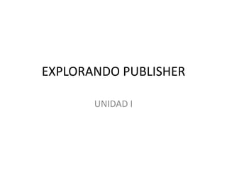 EXPLORANDO PUBLISHER

       UNIDAD I
 