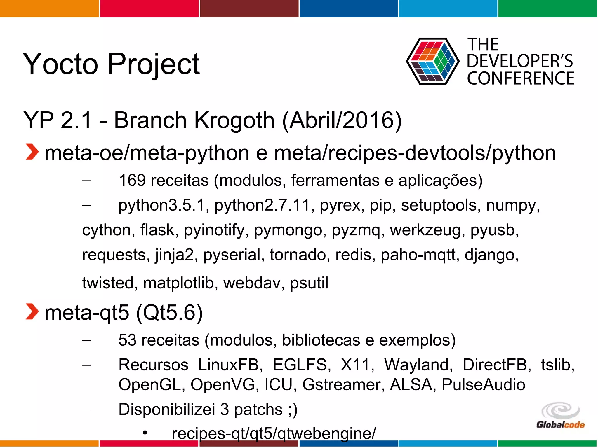 Globalcode – Open4education
Yocto Project
YP 2.1 - Branch Krogoth (Abril/2016)
meta-oe/meta-python e meta/recipes-devtools/python
– 169 receitas (modulos, ferramentas e aplicações)
– python3.5.1, python2.7.11, pyrex, pip, setuptools, numpy,
cython, flask, pyinotify, pymongo, pyzmq, werkzeug, pyusb,
requests, jinja2, pyserial, tornado, redis, paho-mqtt, django,
twisted, matplotlib, webdav, psutil
meta-qt5 (Qt5.6)
– 53 receitas (modulos, bibliotecas e exemplos)
– Recursos LinuxFB, EGLFS, X11, Wayland, DirectFB, tslib,
OpenGL, OpenVG, ICU, Gstreamer, ALSA, PulseAudio
– Disponibilizei 3 patchs ;)
• recipes-qt/qt5/qtwebengine/
 