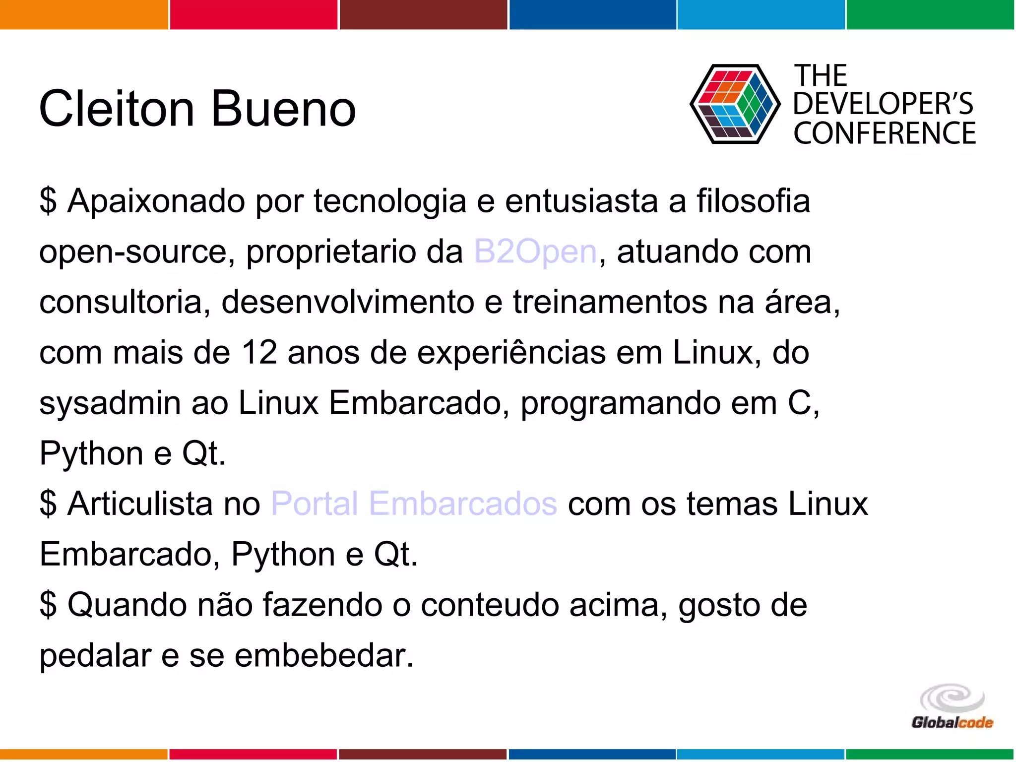 Globalcode – Open4education
Cleiton Bueno
$ Apaixonado por tecnologia e entusiasta a filosofia
open-source, proprietario da B2Open, atuando com
consultoria, desenvolvimento e treinamentos na área,
com mais de 12 anos de experiências em Linux, do
sysadmin ao Linux Embarcado, programando em C,
Python e Qt.
$ Articulista no Portal Embarcados com os temas Linux
Embarcado, Python e Qt.
$ Quando não fazendo o conteudo acima, gosto de
pedalar e se embebedar.
 