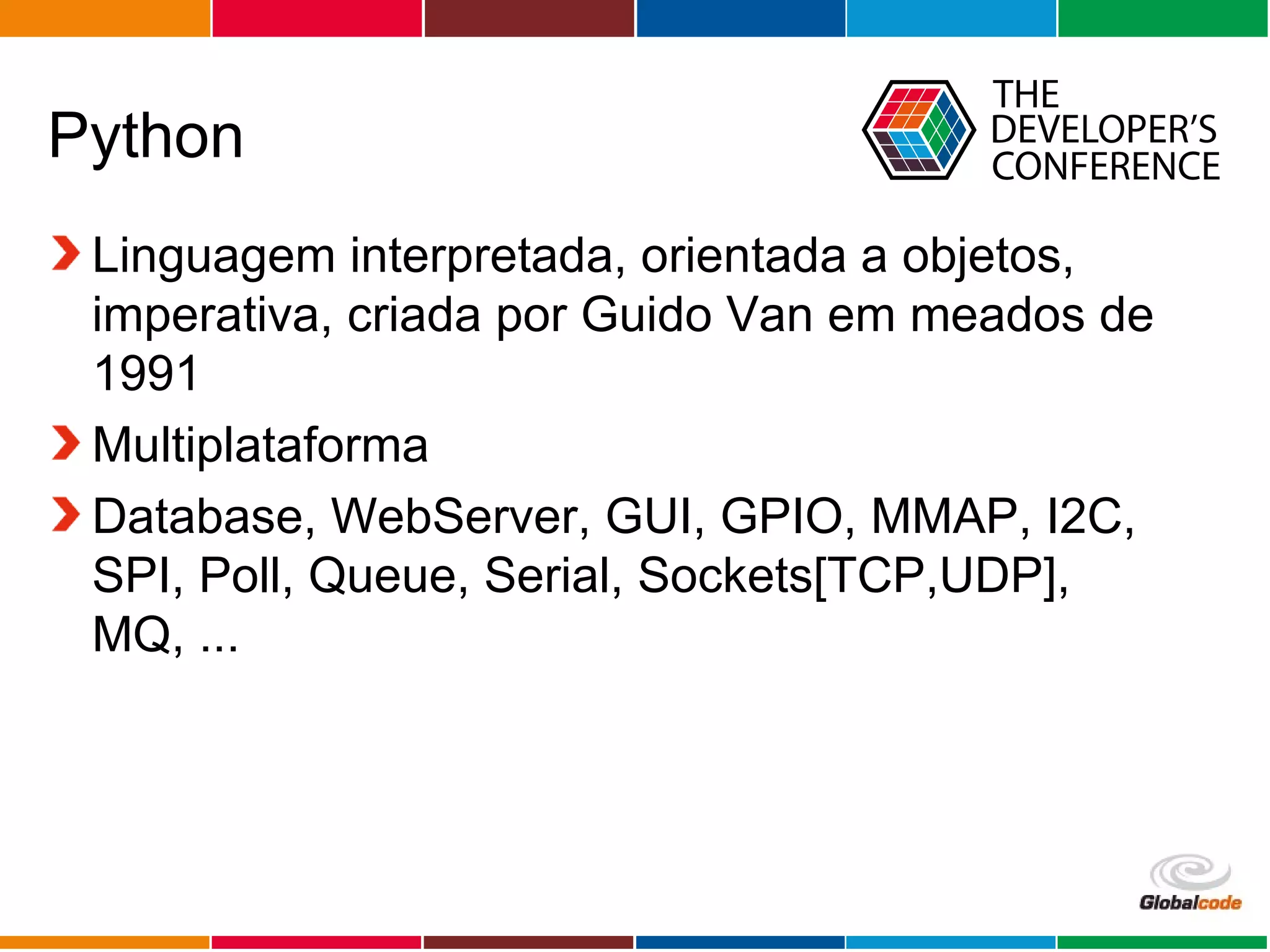 Globalcode – Open4education
Python
Linguagem interpretada, orientada a objetos,
imperativa, criada por Guido Van em meados de
1991
Multiplataforma
Database, WebServer, GUI, GPIO, MMAP, I2C,
SPI, Poll, Queue, Serial, Sockets[TCP,UDP],
MQ, ...
 