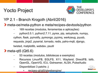 Globalcode – Open4education
Yocto Project
YP 2.1 - Branch Krogoth (Abril/2016)
meta-oe/meta-python e meta/recipes-devtools/python
– 169 receitas (modulos, ferramentas e aplicações)
– python3.5.1, python2.7.11, pyrex, pip, setuptools, numpy,
cython, flask, pyinotify, pymongo, pyzmq, werkzeug, pyusb,
requests, jinja2, pyserial, tornado, redis, paho-mqtt, django,
twisted, matplotlib, webdav, psutil
meta-qt5 (Qt5.6)
– 53 receitas (modulos, bibliotecas e exemplos)
– Recursos LinuxFB, EGLFS, X11, Wayland, DirectFB, tslib,
OpenGL, OpenVG, ICU, Gstreamer, ALSA, PulseAudio
– Disponibilizei 3 patchs ;)
• recipes-qt/qt5/qtwebengine/
 