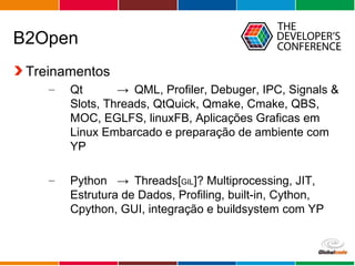 Globalcode – Open4education
B2Open
Treinamentos
– Qt → QML, Profiler, Debuger, IPC, Signals &
Slots, Threads, QtQuick, Qmake, Cmake, QBS,
MOC, EGLFS, linuxFB, Aplicações Graficas em
Linux Embarcado e preparação de ambiente com
YP
– Python → Threads[GIL]? Multiprocessing, JIT,
Estrutura de Dados, Profiling, built-in, Cython,
Cpython, GUI, integração e buildsystem com YP
 