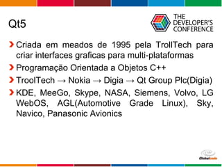Globalcode – Open4education
Qt5
Criada em meados de 1995 pela TrollTech para
criar interfaces graficas para multi-plataformas
Programação Orientada a Objetos C++
TroolTech → Nokia → Digia → Qt Group Plc(Digia)
KDE, MeeGo, Skype, NASA, Siemens, Volvo, LG
WebOS, AGL(Automotive Grade Linux), Sky,
Navico, Panasonic Avionics
 
