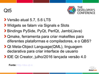 Globalcode – Open4education
Qt5
Versão atual 5.7, 5.6 LTS
Widgets se falam via Signals e Slots
Bindings PySide, PyQt, PerlQt, Jambi(Java)
Qmake, ferramenta para criar makefiles para
diferentes plataformas e compiladores, e o QBS?
Qt Meta-Object Language(QML), linguagem
declarativa para criar interface de usuario
IDE Qt Creator, julho/2016 lançada versão 4.0
Fonte: http://doc.qt.io
 