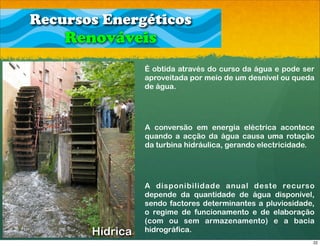 Recursos Energéticos
    Renováveis
                 É obtida através do curso da água e pode ser
                 aproveitada por meio de um desnível ou queda
                 de água.




                 A conversão em energia eléctrica acontece
                 quando a acção da água causa uma rotação
                 da turbina hidráulica, gerando electricidade.




                 A disponibilidade anual deste recurso
                 depende da quantidade de água disponível,
                 sendo factores determinantes a pluviosidade,
                 o regime de funcionamento e de elaboração
                 (com ou sem armazenamento) e a bacia
       Hídrica   hidrográfica.
                                                             22
 