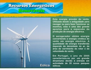 Recursos Energéticos
    Renováveis
                      Esta energia provém do vento.
                      Utilizada desde a antiguidade para
                      navegar ou para fazer funcionar os
                      moinhos, esta é uma das grande
                      apostas para a expansão da
                      produção de energia eléctrica.

                      O aerogerador obtém energia
                      convertendo a energia cinética do
                      vento em energia eléctrica. A
                      quantidade de energia transferida
                      depende da densidade do ar, da
                      área de varrimento do rotor e da
                      velocidade do vento.

                      Em Portugal, o ano de 2005
                      caracterizou-se por um grande
                      dinamismo devido à entrada em
                      actividade de 35 novos parques
             Eólica   eólicos.
                                                       23
 
