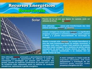 Recursos Energéticos
                    Renováveis
                                                  Provém da luz do sol, que depois de captada, pode ser
                                    Solar         utilizada de forma activa ou passiva.


                                                  Uma utilização activa passa pela transformação dos raios
                                                  solares em energia térmica ou eléctrica.

                                                  A maior vantagem da energia solar térmica, é a significativa
                                                  poupança energética e económica (nalguns casos, superior
                                                  a 80%) e a grande disponibilidade de tecnologia no
                                                  mercado.

                                                  Quanto à energia solar eléctrica (ou energia fotovoltaica), é
                                                  uma das mais promissoras fontes de energia renováveis. A
                                                  vantagem mais clara é a quase total ausência de poluição.
                                                  Para além desta vantagem, há a ausência de partes móveis
                                                  susceptíveis de partir, não produz cheiros ou ruídos, tem
                                                  baixa ou nenhuma manutenção, e os módulos têm um
                                                  elevado tempo de vida.

Uma utilização passiva pressupõe o aproveitamento da incidência
                                                                        A maior vantagem é o baixo custo de
dos raios solares no aquecimento de edifícios, a partir de
                                                                        a l g u m a s s o l u ç õ e s. U m b o m
concepções e estratégias que passam pela orientação das
                                                                        planeamento e orientação de um
janelas, escolha de materiais construtivos de acordo com o nível
                                                                        edifício pode resultar numa
de incidência solar, adequando assim os edifícios às condições
                                                                        poupança energética de 40%
climatéricas, optimizando a gestão energética.
                                                                                                                   24
 