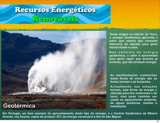 Recursos Energéticos
                   Renováveis
                                                                      Tendo origem no interior da Terra,
                                                                      a energia Geotérmica aproveita o
                                                                      calor que emana das camadas
                                                                      interiores do planeta para gerar
                                                                      electricidade e calor.
                                                                      Nas centrais de energia
                                                                      geotérmica, o calor é aproveitado
                                                                      para gerar vapor, que acciona as
                                                                      turbinas, que vão produzir energia.



                                                                       As manifestações conhecidas
                                                                       desta forma de energia são as
                                                                       fontes termais e as fumarolas.
                                                                       A c t u a l m e n t e, n a s e s t a ç õ e s
                                                                       termais, esta forma de energia é
                                                                       utilizada para fins medicinais e de
                                                                       lazer, mas pode também ser
                                                                       usada no aquecimento ambiente,
                                                                       de águas sanitárias, estufas e
Geotérmica                                                             instalações.

Em Portugal, um bom exemplo do aproveitamento deste tipo de energia, é a Central Geotérmica da Ribeira
Grande, nos Açores, capaz de produzir 25% da energia necessária à ilha de São Miguel.
                                                                                                                  25
 