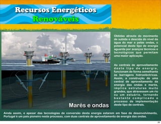 Recursos Energéticos
                   Renováveis
                                                                        Obtidas através do movimento
                                                                        de subida e descida do nível da
                                                                        água do mar e pelas ondas, o
                                                                        potencial deste tipo de energia
                                                                        aguarda por avanços técnicos e
                                                                        tecnológicos que permitam
                                                                        uma maior aplicação.


                                                                        As centrais de aproveitamento
                                                                        deste tipo de energia,
                                                                        funcionam de forma semelhante
                                                                        às barragens hidroeléctricas.
                                                                        Assim, a construção de uma
                                                                        central de aproveitamento da
                                                                        energia das ondas e marés,
                                                                        implica estruturas muito
                                                                        grandes, que atravessem um rio
                                                                        o u u m e s t u á r i o, t o r n a n d o
                                                                        bastante complicado o
                                                                        processo de implementação
                                          Marés e ondas                 deste tipo de centrais.

Ainda assim, e apesar das tecnologias de conversão desta energia estarem em fase de desenvolvimento,
Portugal é um país pioneiro neste processo, com duas centrais de aproveitamento de energia das ondas.
                                                                                                               26
 