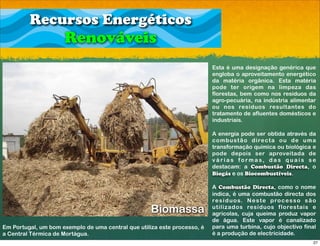 Recursos Energéticos
                     Renováveis
                                                                          Esta é uma designação genérica que
                                                                          engloba o aproveitamento energético
                                                                          da matéria orgânica. Esta matéria
                                                                          pode ter origem na limpeza das
                                                                          florestas, bem como nos resíduos da
                                                                          agro-pecuária, na indústria alimentar
                                                                          ou nos resíduos resultantes do
                                                                          tratamento de afluentes domésticos e
                                                                          industriais.

                                                                          A energia pode ser obtida através da
                                                                          c o m bu s t ã o d i re c t a o u d e u m a
                                                                          transformação química ou biológica e
                                                                          pode depois ser aproveitada de
                                                                          v á r i a s fo r m a s, d a s q u a i s s e
                                                                          destacam: a Combustão Directa, o
                                                                          Biogás e os Biocombustíveis.

                                                                          A Combustão Directa, como o nome
                                                                          indica, é uma combustão directa dos
                                                                          re s í d u o s. N e s t e p ro c e s s o s ã o
                                                    Biomassa              utilizados resíduos florestais e
                                                                          agrícolas, cuja queima produz vapor
                                                                          de água. Este vapor é canalizado
Em Portugal, um bom exemplo de uma central que utiliza este processo, é   para uma turbina, cujo objectivo final
a Central Térmica de Mortágua.                                            é a produção de electricidade.
                                                                                                                      27
 