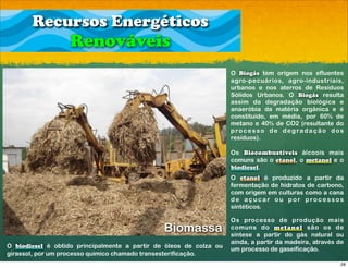 Recursos Energéticos
                   Renováveis
                                                                    O Biogás tem origem nos efluentes
                                                                    agro-pecuários, agro-industriais,
                                                                    urbanos e nos aterros de Resíduos
                                                                    Sólidos Urbanos. O Biogás resulta
                                                                    assim da degradação biológica e
                                                                    anaeróbia da matéria orgânica e é
                                                                    constituído, em média, por 60% de
                                                                    metano e 40% de CO2 (resultante do
                                                                    p ro c e s s o d e d egra d a ç ã o d o s
                                                                    resíduos).

                                                                    Os Biocombustíveis álcoois mais
                                                                    comuns são o etanol, o metanol e o
                                                                    biodiesel.
                                                                    O etanol é produzido a partir da
                                                                    fermentação de hidratos de carbono,
                                                                    com origem em culturas como a cana
                                                                    d e a ç u c a r o u p o r p ro c e s s o s
                                                                    sintéticos.

                                                                    Os processo de produção mais
                                               Biomassa             comuns do metanol são os de
                                                                    síntese a partir do gás natural ou
                                                                    ainda, a partir da madeira, através de
O biodiesel é obtido principalmente a partir de óleos de colza ou   um processo de gaseificação.
girassol, por um processo químico chamado transesterificação.
                                                                                                            28
 