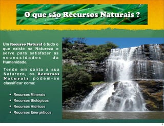 O que são Recursos Naturais ?


Um Recurso Natural é tudo o
que existe na Natureza e
serve para satisfazer as
necessidades            da
Humanidade.
Te n d o e m c o n t a a s u a
Natureza, os Recursos
Naturais podem-se
classificar como:

   ! Recursos Minerais
   ! Recursos Biológicos
   ! Recursos Hídricos
   ! Recursos Energéticos


                                           3
 