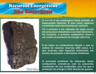 Recursos Energéticos
  Não Renováveis
                O Carvão é um combustível fóssil extraído de
                explorações minerais. É uma rocha orgânica
                constituída maioritariamente por carbono.
                Foi o primeiro a ser utilizado em larga escala
                em processos industriais e ao nível doméstico.
                Foi inclusive, o primeiro combustível fóssil a
                ser usado na produção de energia eléctrica.


                É de todos os combustíveis fósseis o que se
                estima ter maiores reservas (200 anos), e o
                que acarreta mais impactos ambientais, em
                termos de poluição e alterações climáticas.


                O principal problema da utilização deste
                combustível, prende-se com os poluentes
                resultantes da sua combustão, uma vez que a
       Carvão   produção de energia é feita através da queima.
                                                                 30
 
