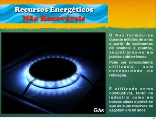 Recursos Energéticos
  Não Renováveis
                             O Gás formou-se
                             durante milhões de anos
                             a partir de sedimentos
                             de animais e plantas,
                             encontrando-se em
                             jazidas subterrâneas.
                             Pode ser directamente
                             utilizado,      sem
                             necessidade de
                             refinação.


                             É utilizado como
                             combustível, tanto na
                             indústria como em
                             nossas casas e prevê-se
                             que as suas reservas se
                       Gás   esgotem em 60 anos.

                                                   31
 
