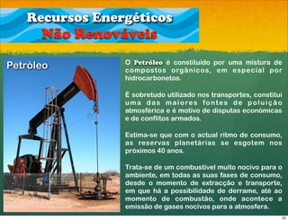 Recursos Energéticos
      Não Renováveis
                O Petróleo é constituído por uma mistura de
Petróleo        compostos orgânicos, em especial por
                hidrocarbonetos.

                É sobretudo utilizado nos transportes, constitui
                uma das maiores fontes de poluição
                atmosférica e é motivo de disputas económicas
                e de conflitos armados.

                Estima-se que com o actual ritmo de consumo,
                as reservas planetárias se esgotem nos
                próximos 40 anos.

                Trata-se de um combustível muito nocivo para o
                ambiente, em todas as suas fases de consumo,
                desde o momento de extracção e transporte,
                em que há a possibilidade de derrame, até ao
                momento de combustão, onde acontece a
                emissão de gases nocivos para a atmosfera.
                                                               32
 