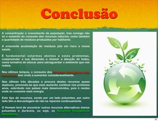 Conclusão
A concentração e crescimento da população, traz consigo não
só o aumento do consumo dos recursos naturais, como também
a quantidade de resíduos produzidos por habitante.

A crescente acumulação de resíduos! põe em risco a nossa
saúde.

É fundamental estarmos atentos! a estes problemas,
compreender a sua dimensão e chamar a atenção de todos,
numa tentativa de educar para salvaguardar o ambiente que nos
rodeia.

Nos últimos tempos, o consumo dos Recursos Energéticos Não
Renováveis tem vindo a aumentar consideravelmente.

Nas últimas três décadas a procura destes recursos quase
duplicou, prevendo-se que esse aumento continue nos próximos
anos, sobretudo nos países mais desenvolvidos, pois é nestes
onde se consome mais energia.

Este tipo de recursos, sendo por um lado poluentes, por outro
lado têm a desvantagem de não se reporem continuamente.

O Homem terá de encontrar outros recursos alternativos menos
poluentes e duráveis, ou seja, os Recursos Energéticos
Renováveis.
                                                                33
 