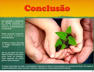Conclusão
Para garantir a existência
de energia suficiente no
f u t u ro, é n e c e s s á r i o
utilizá-la prudentemente
no presente.


Todos devemos conservar
a energia e usá-la
eficientemente.


O futuro é nosso, mas para
lá chegar precisamos de
energia.


Um de nós pode ser outro
Albert Einstein e encontrar
outra fonte de energia.
Tudo depende da nossa
garra e determinação.


O futuro bem-estar de toda a humanidade, depende da forma como gerimos os recursos da Terra. Ao explorar
desenfreadamente estes recursos, estamos a ameaçar a nossa própria sobrevivência.
                                                                                                      34
 
