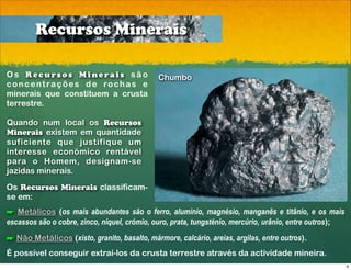 Recursos Minerais

Os Recursos Minerais são                      Chumbo
c o n c e n t r a ç õ e s d e ro c h a s e
minerais que constituem a crusta
terrestre.

Quando num local os Recursos
Minerais existem em quantidade
suficiente que justifique um
interesse económico rentável
para o Homem, designam-se
jazidas minerais.
Os Recursos Minerais classificam-
se em:
! Metálicos (os mais abundantes são o ferro, alumínio, magnésio, manganês e titânio, e os mais
escassos são o cobre, zinco, níquel, crómio, ouro, prata, tungsténio, mercúrio, urânio, entre outros);
! Não Metálicos (xisto, granito, basalto, mármore, calcário, areias, argilas, entre outros).
É possível conseguir extraí-los da crusta terrestre através da actividade mineira.
                                                                                                         4
 