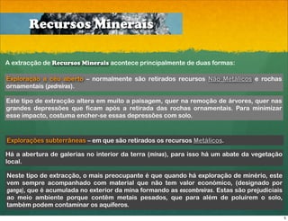 Recursos Minerais

A extracção de Recursos Minerais acontece principalmente de duas formas:

Exploração a céu aberto – normalmente são retirados recursos Não Metálicos e rochas
ornamentais (pedreiras).

Este tipo de extracção altera em muito a paisagem, quer na remoção de árvores, quer nas
grandes depressões que ficam após a retirada das rochas ornamentais. Para minimizar
esse impacto, costuma encher-se essas depressões com solo.



Explorações subterrâneas – em que são retirados os recursos Metálicos.

Há a abertura de galerias no interior da terra (minas), para isso há um abate da vegetação
local.

Neste tipo de extracção, o mais preocupante é que quando há exploração de minério, este
vem sempre acompanhado com material que não tem valor económico, (designado por
ganga), que é acumulada no exterior da mina formando as escombreiras. Estas são prejudiciais
ao meio ambiente porque contêm metais pesados, que para além de poluírem o solo,
também podem contaminar os aquíferos.

                                                                                               5
 