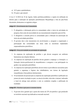 10 | P á g i n a * R o g é r i o J ú n i o r
a) 10 % para o petróleobruto;
b) 6% para o gás natural:
A Lei n° 21/2014 de 18 de Agosto, leidos petróleos,estabelece o regime de atribuição de
direitos para a realização de operações petrolíferasem Moçambique e fora do país.Neste
documento, destacamos os seguintes artigos:
Artigo 11 – Envolvimento das Comunidades
1. É obrigatória a informação prévia às comunidades sobre o início de actividades de
pesquisa, bem como da necessidade do seu reassentamento temporário para tal fim.
2. É obrigatória a consulta prévia às comunidades para a obtenção da autorização do
início da actividade petrolífera.
3. O governo deve criar mecanismos de envolvimento e, assegurar a organização e
participação das comunidades nas áreas onde se encontram implantados
empreendimentos petrolíferos.
Artigo 12 – Força de trabalho na actividade de exploração
1. As empresas de exploração de petróleo e gás devem assegurar um ambiente
harmonioso nas relações laborais;
2. As empresas de exploração de petróleo devem garantir o emprego e a formação e a
formação técnico-profissional de moçambicanos e assegurar a sua participação na
gestão e nas operações petrolíferas
3. As empresas de exploração petrolíferas devem tomar as providências necessárias para
garantir a segurança e higiene dos trabalhadores, nos termos da legislação
moçambicana e boas práticas internacionais;
4. O recrutamento do pessoal para as empresas de exploração petrolífera é publicado nos
jornais de maior circulação no país, ou através da rádio, televisão e internet, indicando
o local de entrega mais próximo e com as condições exigidas e publicação de
resultados
Artigo 35 – Petróleo e gás para o consumo interna
1. O governo deve garantir que a quota não menos de 25% do petróleo e gás produzido
no território nacional seja dedicada ao mercado nacional.
 