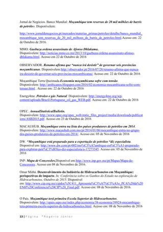 13 | P á g i n a * R o g é r i o J ú n i o r
Jornal de Negócios. Banco Mundial: Moçambique tem reservas de 20 mil milhões de barris
de petróleo. Disponívelem:
http://www.jornaldenegocios.pt/mercados/materias_primas/petroleo/detalhe/banco_mundial_
mocambique_tem_reservas_de_20_mil_milhoes_de_barris_de_petroleo.html.Acesso em: 22
de Outubro de 2016.
MMO. Guebuza ordena assassinato de Afonso Dhlakama.
Disponívelem: http://noticias.mmo.co.mz/2013/10/guebuza-ordena-assassinato-afonso-
dhlakama.html. Acesso em 22 de Outubro de 2016
OBSERVADOR. Renamo afirma que “nunca irá desistir” de governar seis províncias
moçambicanas. Disponívelem:http://observador.pt/2016/07/28/renamo-afirma-que-nunca-
ira-desistir-de-governar-seis-provincias-mocambicanas/ Acesso em: 22 de Outubro de 2016
Moçambique Terra Queimada.Economia moçambicana sofre com tensão.
Disponívelem: http://ambicanos.blogspot.com/2016/02/economia-mocambicana-sofre-com-
tensao.html . Acesso em: 22 de Outubro de 2016
Energy4me. Petroleo e gás Natural. Disponívelem: http://energy4me.org/wp-
content/uploads/Brazil-Portuguese_oil_gas_WEB.pdf. Acesso em: 22 de Outubro de 2016
OPEC. AnnualStatisticalBulletin.
Disponivelem: http://www.opec.org/opec_web/static_files_project/media/downloads/publicat
ions/ASB2015.pdf. Acesso em 23 de Outubro de 2016
MACAUHUB. Moçambique entra na lista dos países produtores de petróleo em 2014.
Disponívelem: http://www.macauhub.com.mo/pt/2014/01/06/mocambique-entra-no-grupo-
dos-paises-produtores-de-petroleo-em-2014/. Acesso em: 05 de Novembro de 2016
DW. “Moçambique está preparado para a exportação de petróleo “diz especialista.
Disponível em: http://www.dw.com/pt-002/mo%C3%A7ambique-est%C3%A1-preparado-
para-explorar-petr%C3%B3leo-diz-especialista/a-17273345. Acesso em: 05 de Novembro de
2016
INP: Mapa de Concessões.Disponível em:http://www.inp.gov.mz/pt/Mapas/Mapa-de-
Concessoes. Acesso em 08 de Novembro de 2016.
Omar Mithá. Desenvolvimento da Indústria de Hidrocarbonetos em Moçambique:
perispectivas de impacto. In: Conferência sobre os Ganhos do Estado na exploração de
Hidrocarbonetos, Outubro de 2015. Disponível
em: http://www.cip.org.mz/cipdoc%5C411_Apresenta%C3%A7%C3%A3o_PCA%20da%20
ENH%20Conferencia%20CIP%20_Final.pdf. Acesso em: 08 de Novembro de 2016.
O País. Moçambique terá primeira Escola Superior de Hidrocarbonetos.
Disponivelem: http://opais.sapo.mz/index.php/economia/38-economia/39924-mocambique-
tera-primeira-escola-superior-de-hidrocarbonetos.html. Acesso em: 08 de Novembro de 2016
 